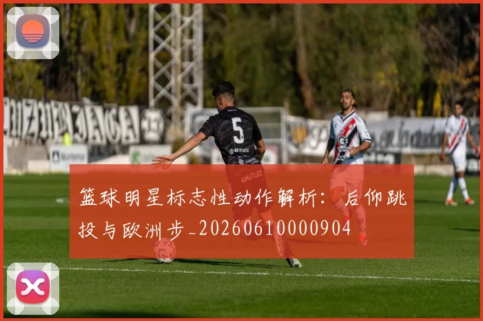 篮球明星标志性动作解析：后仰跳投与欧洲步_20260610000904