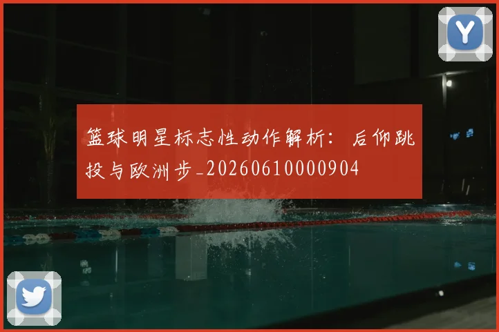 篮球明星标志性动作解析:后仰跳投与欧洲步_20260610000904