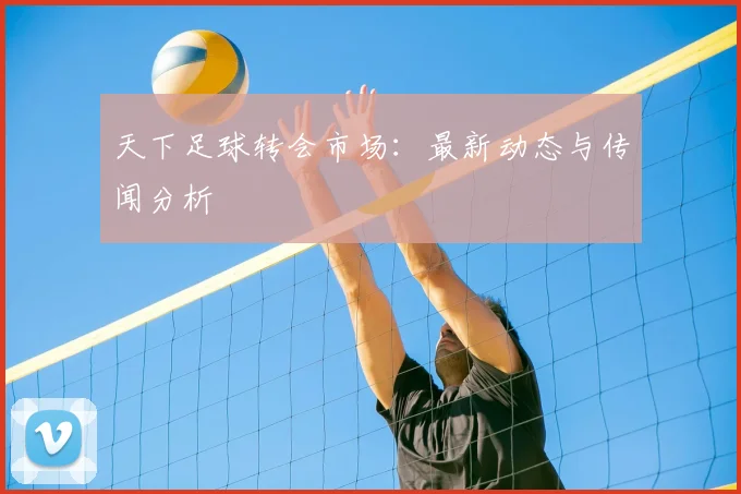 天下足球转会市场：最新动态与传闻分析